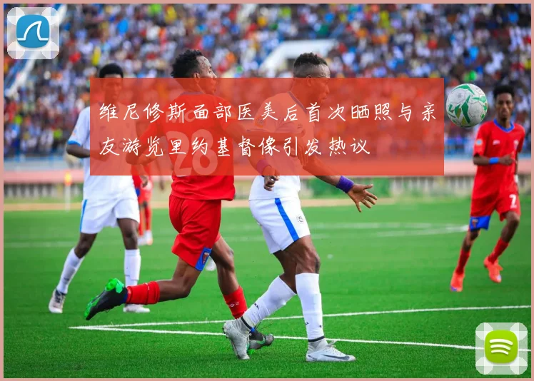 维尼修斯面部医美后首次晒照与亲友游览里约基督像引发热议
