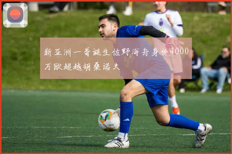 新亚洲一哥诞生佐野海舟身价4000万欧超越胡桑诺夫