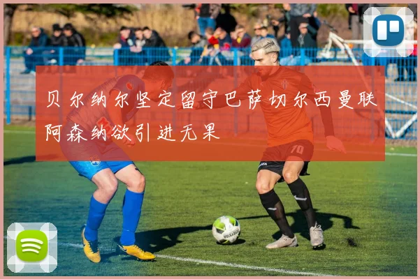 贝尔纳尔坚定留守巴萨切尔西曼联阿森纳欲引进无果