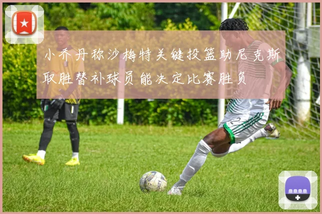 小乔丹称沙梅特关键投篮助尼克斯取胜替补球员能决定比赛胜负