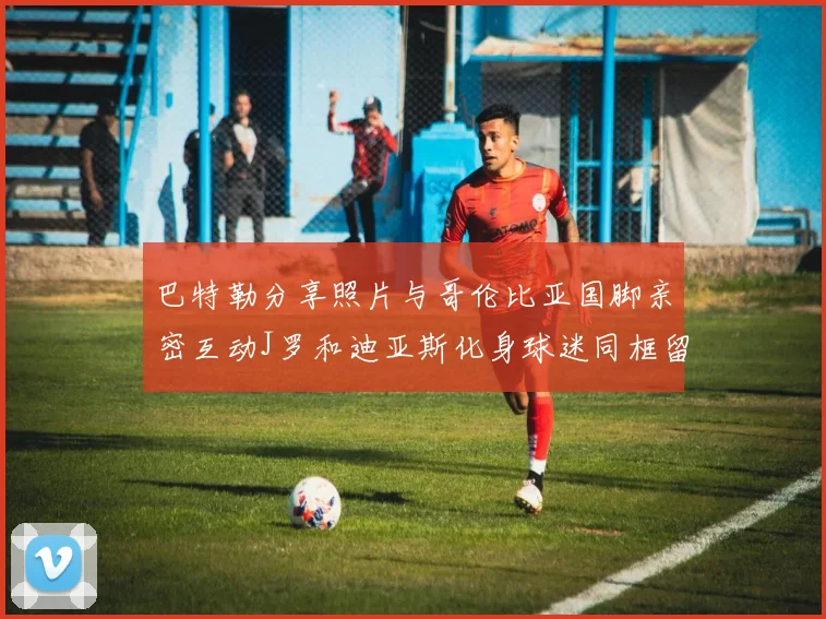 巴特勒分享照片与哥伦比亚国脚亲密互动J罗和迪亚斯化身球迷同框留念