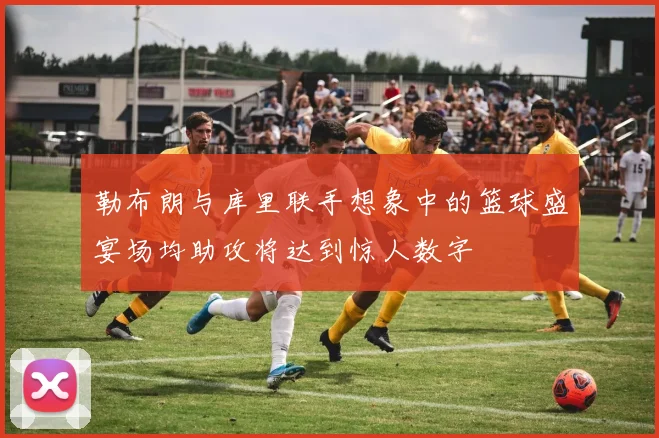 勒布朗与库里联手想象中的篮球盛宴场均助攻将达到惊人数字