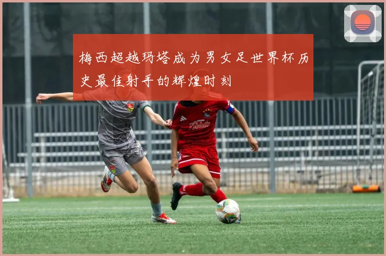 梅西超越玛塔成为男女足世界杯历史最佳射手的辉煌时刻