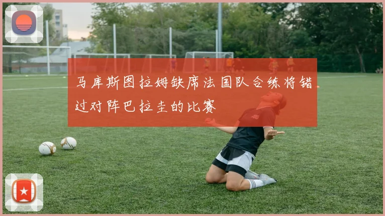 马库斯图拉姆缺席法国队合练将错过对阵巴拉圭的比赛