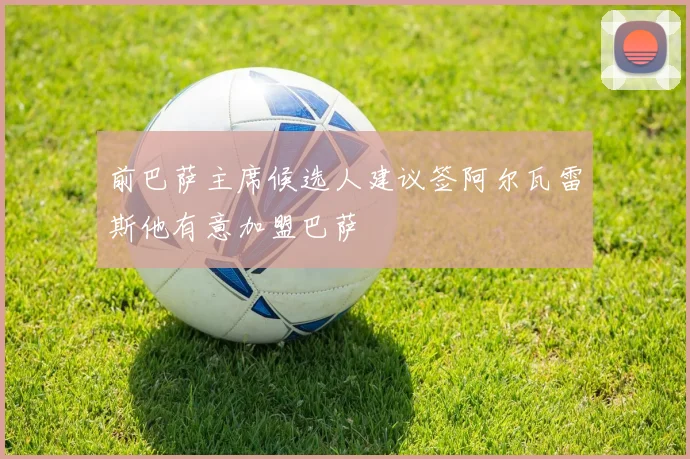 前巴萨主席候选人建议签阿尔瓦雷斯他有意加盟巴萨