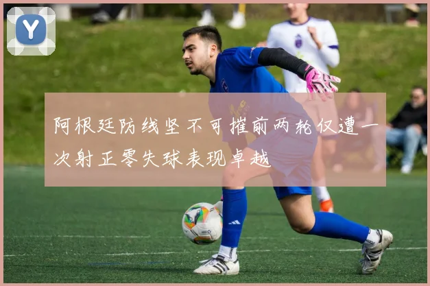 阿根廷防线坚不可摧前两轮仅遭一次射正零失球表现卓越
