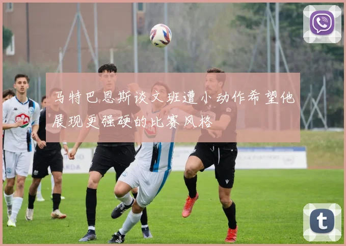 马特巴恩斯谈文班遭小动作希望他展现更强硬的比赛风格