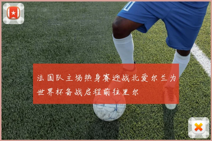 法国队主场热身赛迎战北爱尔兰为世界杯备战启程前往里尔