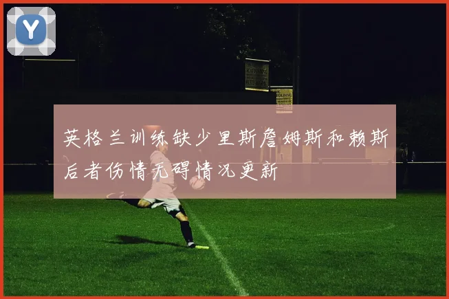 英格兰训练缺少里斯詹姆斯和赖斯后者伤情无碍情况更新