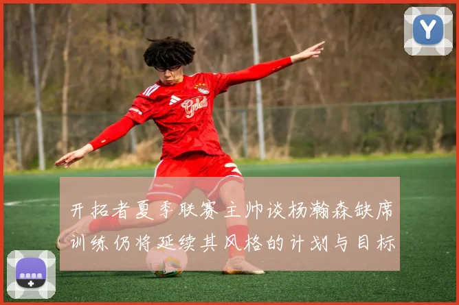 开拓者夏季联赛主帅谈杨瀚森缺席训练仍将延续其风格的计划与目标
