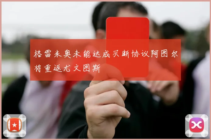 格雷米奥未能达成买断协议阿图尔将重返尤文图斯