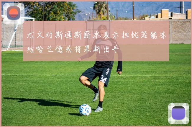 尤文对斯通斯薪水表示担忧若能冻结哈兰德或将果断出手