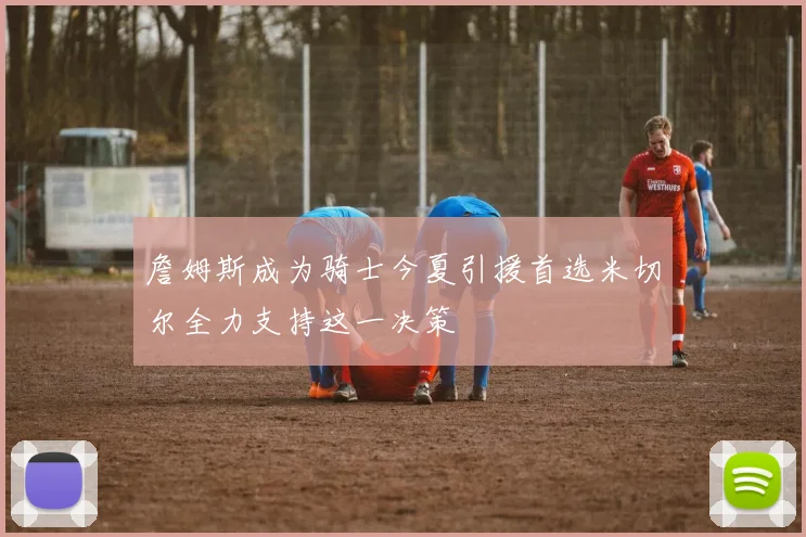 詹姆斯成为骑士今夏引援首选米切尔全力支持这一决策