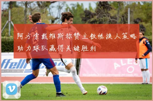 阿方索戴维斯称赞主教练换人策略助力球队赢得关键胜利