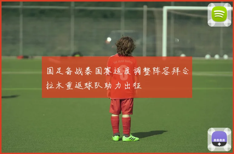国足备战泰国赛适度调整阵容拜合拉木重返球队助力出征