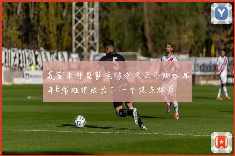 夏窗未开皇萨竞转会风云小蜘蛛库库B席谁将成为下一个焦点球员