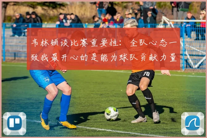韦林顿谈比赛重要性：全队心态一致我最开心的是能为球队贡献力量