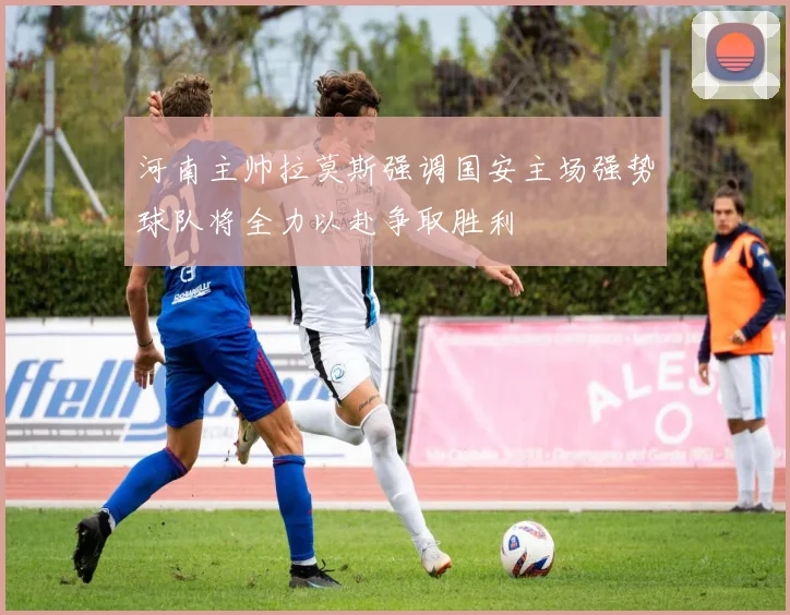 河南主帅拉莫斯强调国安主场强势球队将全力以赴争取胜利