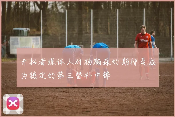 开拓者媒体人对杨瀚森的期待是成为稳定的第三替补中锋