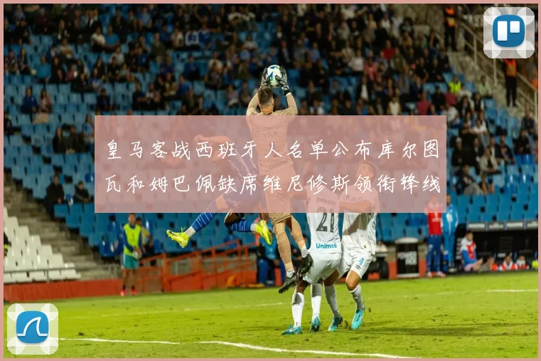 皇马客战西班牙人名单公布库尔图瓦和姆巴佩缺席维尼修斯领衔锋线阵容