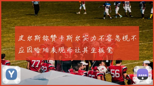皮尔斯称赞卡斯尔实力不容忽视不应因哈珀表现而让其坐板凳