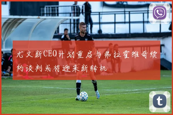 尤文新CEO计划重启与弗拉霍维奇续约谈判或将迎来新转机