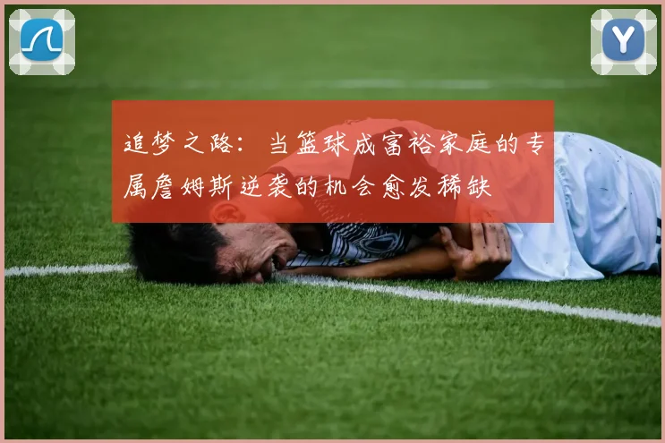 追梦之路:当篮球成富裕家庭的专属詹姆斯逆袭的机会愈发稀缺