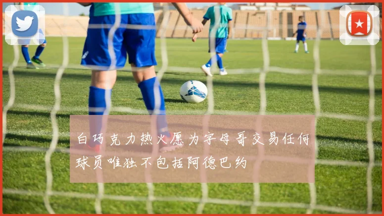 白巧克力热火愿为字母哥交易任何球员唯独不包括阿德巴约