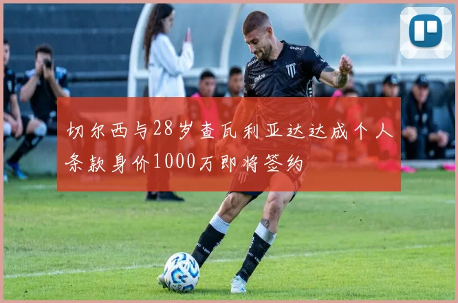 切尔西与28岁查瓦利亚达达成个人条款身价1000万即将签约