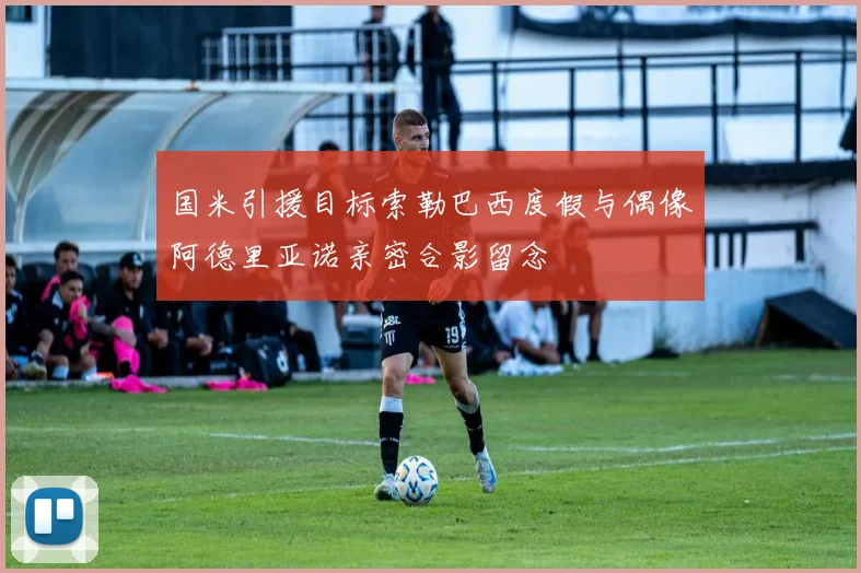 国米引援目标索勒巴西度假与偶像阿德里亚诺亲密合影留念