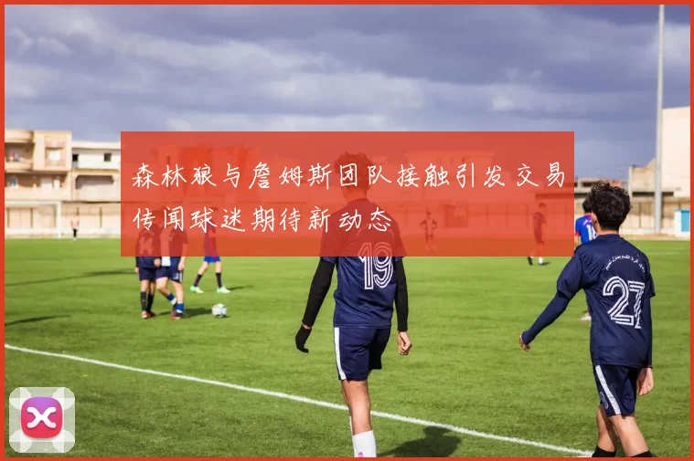 森林狼与詹姆斯团队接触引发交易传闻球迷期待新动态