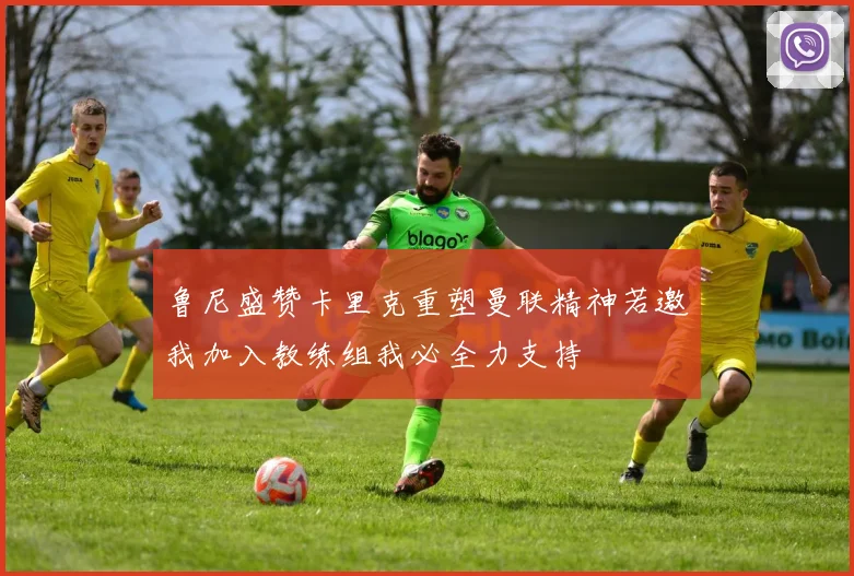 鲁尼盛赞卡里克重塑曼联精神若邀我加入教练组我必全力支持