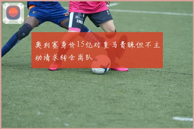 奥利塞身价15亿对皇马青睐但不主动请求转会离队