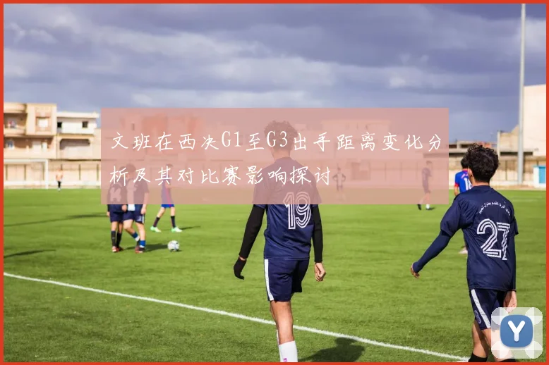 文班在西决G1至G3出手距离变化分析及其对比赛影响探讨